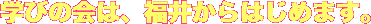 学びの会は、福井からはじめます。