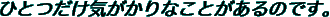 ひとつだけ気がかりなことがあるのです。